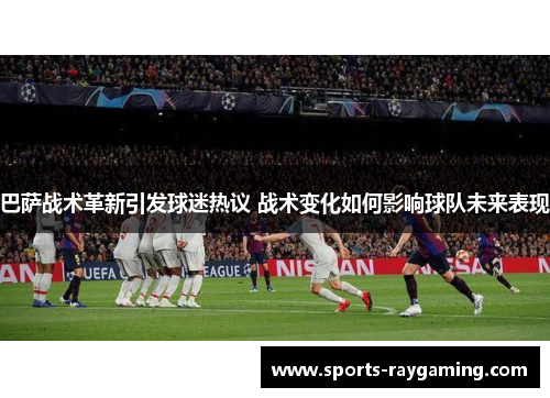 巴萨战术革新引发球迷热议 战术变化如何影响球队未来表现
