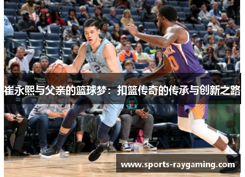 崔永熙与父亲的篮球梦：扣篮传奇的传承与创新之路