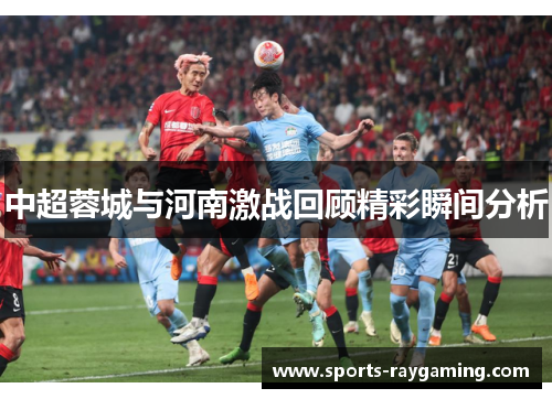 中超蓉城与河南激战回顾精彩瞬间分析