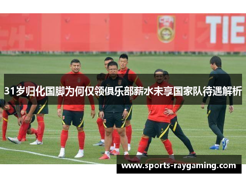 31岁归化国脚为何仅领俱乐部薪水未享国家队待遇解析