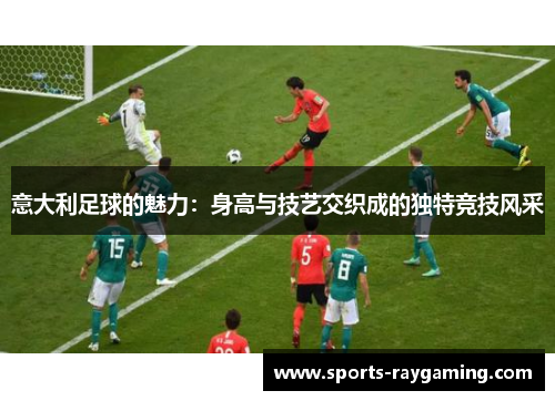 意大利足球的魅力：身高与技艺交织成的独特竞技风采